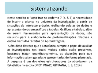 Sistematizando 
Nesse sentido o Pacto traz no caderno 7 (p. 5-6) a necessidade 
de inserir a criança no universo da investigação, a partir de 
situações de interesse próprio, realizando coletas de dados e 
apresentando-os em gráficos e tabelas. Gráficos e tabelas, além 
de serem ferramentas para apresentação de dados, são 
recursos para a elaboração de problematizações relativas a 
outros eixos dos Direitos de Aprendizagem. 
Além disso destaca que a Estatística cumpre o papel de auxiliar 
as investigações nas quais muitos dados estão presentes, 
buscando tratar, quantitativamente, as situações para que 
informações sejam geradas e apresentadas de forma planejada. 
A pesquisa é um dos eixos estruturadores da abordagem da 
Estatística na escola (MEC, PNAIC, GITIRANA, p. 8, 2014) 
 