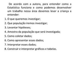 De acordo com a autora, para entender como a 
Estatística funciona e como podemos desenvolver 
um trabalho nessa área devemos levar a criança a 
entender: 
1. O que queremos investigar; 
2. Que população iremos investigar; 
3. Levantar hipóteses; 
4. Amostra da população que será investigada; 
5. Como coletar dados; 
6. Como apresentar esses dados; 
7. Interpretar esses dados; 
8. Construir e interpretar gráficos e tabelas. 
 