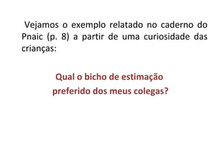 Vejamos o exemplo relatado no caderno do 
Pnaic (p. 8) a partir de uma curiosidade das 
crianças: 
Qual o bicho de estimação 
preferido dos meus colegas? 
 