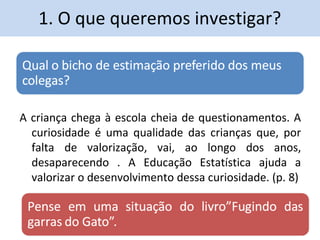 1. O que queremos investigar? 
A criança chega à escola cheia de questionamentos. A 
curiosidade é uma qualidade das crianças que, por 
falta de valorização, vai, ao longo dos anos, 
desaparecendo . A Educação Estatística ajuda a 
valorizar o desenvolvimento dessa curiosidade. (p. 8) 
 