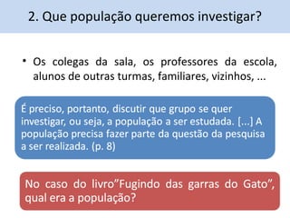 2. Que população queremos investigar? 
• Os colegas da sala, os professores da escola, 
alunos de outras turmas, familiares, vizinhos, ... 
 