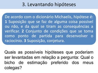 3. Levantando hipóteses 
Quais as possíveis hipóteses que poderiam 
ser levantadas em relação a pergunta: Qual o 
bicho de estimação preferido dos meus 
colegas? 
 