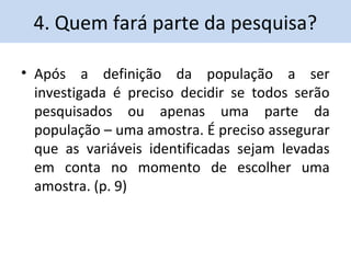 4. Quem fará parte da pesquisa? 
• Após a definição da população a ser 
investigada é preciso decidir se todos serão 
pesquisados ou apenas uma parte da 
população – uma amostra. É preciso assegurar 
que as variáveis identificadas sejam levadas 
em conta no momento de escolher uma 
amostra. (p. 9) 
 