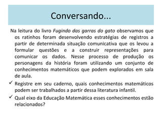 Conversando... 
Na leitura do livro Fugindo das garras do gato observamos que 
os ratinhos foram desenvolvendo estratégias de registros a 
partir de determinada situação comunicativa que os levou a 
formular questões e a construir representações para 
comunicar os dados. Nesse processo de produção os 
personagens da história foram utilizando um conjunto de 
conhecimentos matemáticos que podem explorados em sala 
de aula. 
 Registre em seu caderno, quais conhecimentos matemáticos 
podem ser trabalhados a partir dessa literatura infantil. 
 Qual eixo da Educação Matemática esses conhecimentos estão 
relacionados? 
 