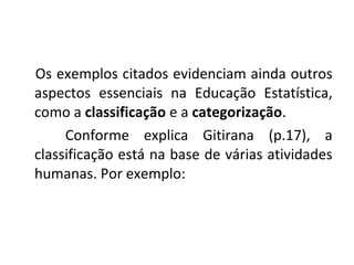 Os exemplos citados evidenciam ainda outros 
aspectos essenciais na Educação Estatística, 
como a classificação e a categorização. 
Conforme explica Gitirana (p.17), a 
classificação está na base de várias atividades 
humanas. Por exemplo: 
 