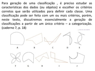 Para geração de uma classificação , é preciso estudar as 
características dos dados (ou objetos) e escolher os critérios 
corretos que serão utilizados para definir cada classe. Uma 
classificação pode ser feita com um ou mais critérios, porém, 
neste texto, discutiremos essencialmente a geração de 
classificações a partir de um único critério – a categorização. 
(caderno 7, p. 18) 
 