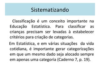 Sistematizando 
Classificação é um conceito importante na 
Educação Estatística. Para classificar as 
crianças precisam ser levadas à estabelecer 
critérios para criação de categorias. 
Em Estatística, e em várias situações da vida 
cotidiana, é importante gerar categorizações 
em que um mesmo dado seja alocado sempre 
em apenas uma categoria (Caderno 7, p. 19). 
 