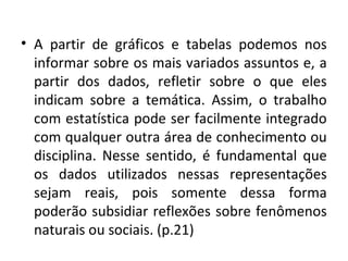 • A partir de gráficos e tabelas podemos nos 
informar sobre os mais variados assuntos e, a 
partir dos dados, refletir sobre o que eles 
indicam sobre a temática. Assim, o trabalho 
com estatística pode ser facilmente integrado 
com qualquer outra área de conhecimento ou 
disciplina. Nesse sentido, é fundamental que 
os dados utilizados nessas representações 
sejam reais, pois somente dessa forma 
poderão subsidiar reflexões sobre fenômenos 
naturais ou sociais. (p.21) 
 