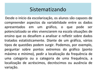 Sistematizando 
Desde o início da escolarização, os alunos são capazes de 
compreender aspectos da variabilidade entre os dados 
apresentados em um gráfico, o que pode ser 
potencializado se eles vivenciarem na escola situações de 
ensino que os desafiem a analisar e refletir sobre dados 
tratados estatisticamente. Diante de um gráfico, vários 
tipos de questões podem surgir. Podemos, por exemplo, 
perguntar sobre pontos extremos do gráfico (ponto 
máximo e mínimo), pedir a localização da frequência de 
uma categoria ou a categoria de uma frequência, a 
localização de acréscimos, decréscimos ou ausência de 
variação. 
 