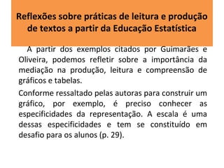 Reflexões sobre práticas de leitura e produção 
de textos a partir da Educação Estatística 
A partir dos exemplos citados por Guimarães e 
Oliveira, podemos refletir sobre a importância da 
mediação na produção, leitura e compreensão de 
gráficos e tabelas. 
Conforme ressaltado pelas autoras para construir um 
gráfico, por exemplo, é preciso conhecer as 
especificidades da representação. A escala é uma 
dessas especificidades e tem se constituído em 
desafio para os alunos (p. 29). 
 