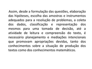 Assim, desde a formulação das questões, elaboração 
das hipóteses, escolha das amostras e instrumentos 
adequados para a resolução de problemas, a coleta 
dos dados, classificação e representação dos 
mesmos para uma tomada de decisão, até a 
atividade de leitura e compreensão do texto, é 
necessário planejamento e mediações intencionais 
que promovam apropriações devidas, tanto dos 
conhecimentos sobre a situação de produção dos 
textos como dos conhecimentos matemáticos. 
 