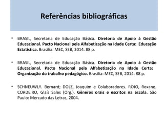 Referências bibliográficas 
• BRASIL, Secretaria de Educação Básica. Diretoria de Apoio à Gestão 
Educacional. Pacto Nacional pela Alfabetização na Idade Certa: Educação 
Estatística. Brasília: MEC, SEB, 2014. 88 p. 
• BRASIL, Secretaria de Educação Básica. Diretoria de Apoio à Gestão 
Educacional. Pacto Nacional pela Alfabetização na Idade Certa: 
Organização do trabalho pedagógico. Brasília: MEC, SEB, 2014. 88 p. 
• SCHNEUWLY. Bernard; DOLZ, Joaquim e Colaboradores. ROJO, Roxane. 
CORDEIRO, Glaís Sales (Org.). Gêneros orais e escritos na escola. São 
Paulo: Mercado das Letras, 2004. 
