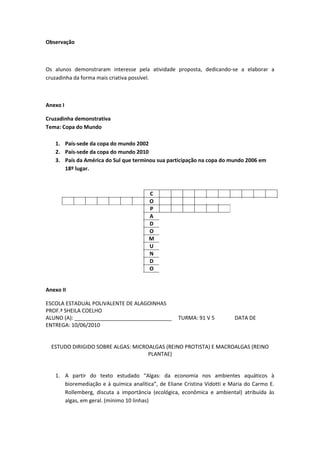 Observação



Os alunos demonstraram interesse pela atividade proposta, dedicando-se a elaborar a
cruzadinha da forma mais criativa possível.



Anexo I

Cruzadinha demonstrativa
Tema: Copa do Mundo

   1. País-sede da copa do mundo 2002
   2. País-sede da copa do mundo 2010
   3. País da América do Sul que terminou sua participação na copa do mundo 2006 em
      18º lugar.



                                        C
                                        O
                                        P
                                        A
                                        D
                                        O
                                        M
                                        U
                                        N
                                        D
                                        O


Anexo II

ESCOLA ESTADUAL POLIVALENTE DE ALAGOINHAS
PROF.ª SHEILA COELHO
ALUNO (A): _________________________________       TURMA: 91 V 5          DATA DE
ENTREGA: 10/06/2010


  ESTUDO DIRIGIDO SOBRE ALGAS: MICROALGAS (REINO PROTISTA) E MACROALGAS (REINO
                                    PLANTAE)


   1. A partir do texto estudado “Algas: da economia nos ambientes aquáticos à
      bioremediação e à química analítica”, de Eliane Cristina Vidotti e Maria do Carmo E.
      Rollemberg, discuta a importância (ecológica, econômica e ambiental) atribuída às
      algas, em geral. (mínimo 10 linhas)
 