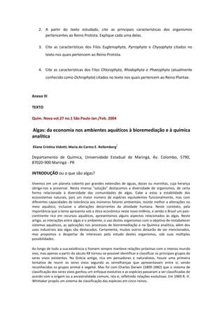 2. A partir do texto estudado, cite as principais características dos organismos
       pertencentes ao Reino Protista. Explique cada uma delas.

    3. Cite as características dos Filos Euglenophyta, Pyrrophyta e Chysophyta citados no
         texto nos quais pertencem ao Reino Protista.


    4. Cite as características dos Filos Chlorophyta, Rhodophyta e Phaeophyta (atualmente
         conhecido como Ochrophyta) citados no texto nos quais pertencem ao Reino Plantae.



Anexo III

TEXTO

Quím. Nova vol.27 no.1 São Paulo Jan./Feb. 2004

Algas: da economia nos ambientes aquáticos à bioremediação e à química
analítica
                                                         *
Eliane Cristina Vidotti; Maria do Carmo E. Rollemberg

Departamento de Química, Universidade Estadual de Maringá, Av. Colombo, 5790,
87020-900 Maringá - PR

INTRODUÇÃO ou o que são algas?

Vivemos em um planeta coberto por grandes extensões de águas, doces ou marinhas, cuja herança
obriga-nos a preservar. Nesta imensa "solução" destacamos a diversidade de organismos, de certa
forma relacionada à diversidade das comunidades de algas. Cabe a estas a estabilidade dos
ecossistemas naturais, pois um maior número de espécies equivalentes funcionalmente, mas com
diferentes capacidades de tolerância aos inúmeros fatores ambientais, resiste melhor a alterações no
meio aquático, inclusive a alterações decorrentes da atividade humana. Neste contexto, pela
importância que o tema apresenta sob a ótica econômica neste novo milênio, e sendo o Brasil um país-
continente rico em recursos aquáticos, apresentamos alguns aspectos relacionados às algas. Neste
artigo, as interações entre algas e o ambiente, o uso destes organismos com o objetivo de restabelecer
sistemas aquáticos, as aplicações nos processos de biorremediação e na Química analítica, além dos
usos industriais das algas são destacados. Certamente, muitos outros deixarão de ser mencionados,
mas propomos o despertar de interesses pelo estudo destes organismos, sob suas múltiplas
possibilidades.

Ao longo de todo a sua existência o homem sempre manteve relações próximas com o imenso mundo
vivo, mas apenas a partir do século XX tornou-se possível identificar e classificar os principais grupos de
seres vivos existentes. Na Grécia antiga, rica em pensadores e naturalistas, houve uma primeira
tentativa de reunir os seres vivos segundo as semelhanças que apresentavam entre si, sendo
reconhecidos os grupos animal e vegetal. Mas foi com Charles Darwin (1809-1882) que o sistema de
classificação dos seres vivos ganhou um enfoque evolutivo e as espécies passaram a ser classificadas de
acordo com a origem ou a ancestralidade comum, isto é, refletindo relações evolutivas. Em 1969 R. H.
Whittaker propôs um sistema de classificação das espécies em cinco reinos.
 