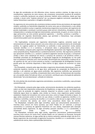 As algas são consideradas em três diferentes reinos: monera, protista e plantae. As algas azuis ou
cianobactérias, organismos do reino monera, são unicelulares, procariontes (ausência de envoltório
nuclear) e autótrofos (produzem seu próprio alimento); habitam vários ambientes, desde que haja
umidade, e atuam como "espécies pioneiras" por sua pequena exigência nutricional, capacidade de
realizar fotossíntese e aproveitar o nitrogênio atmosférico.

Os organismos do reino protista são unicelulares (embora existam formas pluricelulares de organização
simples), autótrofos ou heterótrofos (dependem de outros seres para se alimentarem), e suas células
apresentam envoltório nuclear e organelas membranosas (organismos eucariontes); são organismos de
grande simplicidade e constituem o primeiro grupo onde ocorrem mitocôndrias, cloroplastos, retículo
endoplasmático e complexo de Golgi bem desenvolvidos, apresentando, em geral, um único núcleo. As
algas pertencentes ao reino protista apresentam pigmentos — clorofilas, carotenos e xantofilas —
organizados em organelas denominadas plastos, que permitem a fotossíntese. Suas principais
características podem assim ser apresentadas:

- Filo Euglenophyta, composto por organismos denominados euglenas, presentes quase que
exclusivamente em águas doces; possuem uma única célula com uma película externa de constituição
protéica. As euglenas podem ser heterótrofas ou autótrofas e estas apresentam muitos plastos
contendo clorofilas a e b e carotenos, e armazenam óleos e polissacarídeos como reserva.
- Filo Pyrrophyta, composto pelos organismos dinoflagelados (apresentam dois flagelos dispostos em
sulcos perpendiculares), fitoplanctônicos e predominantemente marinhos. São organismos autótrofos
que apresentam clorofilas a e c, caroteno e peridinina (pigmento exclusivo do grupo), e armazenam
amidos e óleos como substâncias de reserva; a presença de carotenos e de peridinina confere a
tonalidade amarelada aos dinoflagelados. A reprodução exagerada de dinoflagelados no mar pode
levar ao fenômeno conhecido como maré vermelha, denominação esta relacionada à mudança da cor
da superfície do mar, que se torna amarela ou laranja; a superpopulação de dinoflagelados consome
grande parte dos nutrientes disponíveis e libera toxinas na água, capazes de envenenar ou matar
outros                                                                                        animais.
- Filo Chrysophyta, composto pelas algas douradas e organismos denominados diatomáceas; vivem em
ambientes aquáticos marinhos ou de água doce, participando da composição do fitoplâncton ou
aderidas a um substrato em águas pouco profundas. São organismos autótrofos que apresentam
clorofilas a e c, caroteno e xantofilas, armazenando óleos como reserva. As diatomáceas são revestidas
por uma parede celular formada por sílica e, ao morrerem, contribuem para a formação do sedimento
denominado "terra de diatomáceas", utilizado em indústrias.

No reino plantae são encontrados organismos pluricelulares, eucariontes e autótrofos, cujas principais
características são:

- Filo Chlorophyta, composto pelas algas verdes, extremamente abundantes nos ambientes aquáticos,
onde é um dos mais importantes componentes do fitoplâncton; as algas verdes são responsáveis pela
maior parte da produção de oxigênio molecular disponível no planeta a partir da fotossíntese.
Habitando águas doces ou salgadas, solos úmidos ou troncos, estes organismos podem também
estabelecer relações de mutualismo com outros seres vivos, como os fungos, formando os liquens. As
algas verdes acumulam amido no interior de suas células, e contêm os pigmentos clorofilas a e b,
carotenos e xantofilas; a presença de clorofilas a e b sustenta a idéia de que as algas verdes tenham
sido as ancestrais das plantas, por serem estas possuidoras destes tipos de clorofila.
- Filo Rhodophyta, composto pelas algas vermelhas, quase que exclusivamente pluricelulares e
marinhas (mais comuns em mares quentes), que vivem fixadas em um substrato; a principal
característica é a presença do pigmento ficoeritrina em suas células, responsável pela coloração
avermelhada destes organismos. As algas vermelhas possuem clorofilas a e d e carotenóides, e
armazenam               amido              como              material           de             reserva.
- Filo Phaeophyta, composto pelas algas pardas, organismos pluricelulares predominantemente
marinhos (mais comuns em mares frios), vivendo fixados em um substrato ou flutuando, formando
imensas florestas submersas. As algas pardas são as maiores existentes, podendo atingir mais de 25 m.
Nestes organismos são encontrados os pigmentos fucoxantina, clorofilas a e c e carotenóides e, como
substâncias de reserva, óleos e polissacarídeo (laminarina).
 