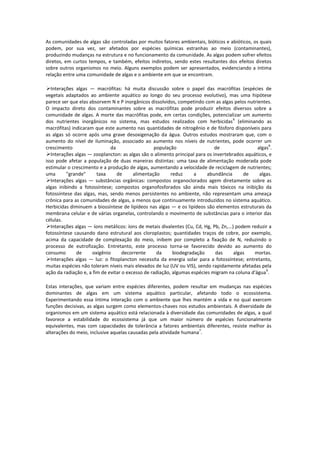 As comunidades de algas são controladas por muitos fatores ambientais, bióticos e abióticos, os quais
podem, por sua vez, ser afetados por espécies químicas estranhas ao meio (contaminantes),
produzindo mudanças na estrutura e no funcionamento da comunidade. As algas podem sofrer efeitos
diretos, em curtos tempos, e também, efeitos indiretos, sendo estes resultantes dos efeitos diretos
sobre outros organismos no meio. Alguns exemplos podem ser apresentados, evidenciando a íntima
relação entre uma comunidade de algas e o ambiente em que se encontram.

   Interações algas — macrófitas: há muita discussão sobre o papel das macrófitas (espécies de
vegetais adaptados ao ambiente aquático ao longo do seu processo evolutivo), mas uma hipótese
parece ser que elas absorvem N e P inorgânicos dissolvidos, competindo com as algas pelos nutrientes.
O impacto direto dos contaminantes sobre as macrófitas pode produzir efeitos diversos sobre a
comunidade de algas. A morte das macrófitas pode, em certas condições, potencializar um aumento
                                                                                       6
dos nutrientes inorgânicos no sistema, mas estudos realizados com herbicidas (eliminando as
macrófitas) indicaram que este aumento nas quantidades de nitrogênio e de fósforo disponíveis para
as algas só ocorre após uma grave desoxigenação da água. Outros estudos mostraram que, com o
aumento do nível de iluminação, associado ao aumento nos níveis de nutrientes, pode ocorrer um
                                                                                                       6
crescimento                   da                  população                   de                 algas .
   Interações algas — zooplancton: as algas são o alimento principal para os invertebrados aquáticos, e
isso pode afetar a população de duas maneiras distintas: uma taxa de alimentação moderada pode
estimular o crescimento e a produção de algas, aumentando a velocidade de reciclagem de nutrientes;
uma       "grande"      taxa     de      alimentação      reduz     a     abundância        de    algas.
   Interações algas — substâncias orgânicas: compostos organoclorados agem diretamente sobre as
algas inibindo a fotossíntese; compostos organofosforados são ainda mais tóxicos na inibição da
fotossíntese das algas, mas, sendo menos persistentes no ambiente, não representam uma ameaça
crônica para as comunidades de algas, a menos que continuamente introduzidos no sistema aquático.
Herbicidas diminuem a biossíntese de lipídeos nas algas — e os lipídeos são elementos estruturais da
membrana celular e de várias organelas, controlando o movimento de substâncias para o interior das
células.
   Interações algas — íons metálicos: íons de metais divalentes (Cu, Cd, Hg, Pb, Zn,...) podem reduzir a
fotossíntese causando dano estrutural aos cloroplastos; quantidades traços de cobre, por exemplo,
acima da capacidade de complexação do meio, inibem por completo a fixação de N, reduzindo o
processo de eutrofização. Entretanto, este processo torna-se favorecido devido ao aumento do
consumo        de     oxigênio      decorrente     da      biodegradação      das       algas   mortas.
   Interações algas — luz: o fitoplancton necessita da energia solar para a fotossíntese; entretanto,
muitas espécies não toleram níveis mais elevados de luz (UV ou VIS), sendo rapidamente afetadas pela
                                                                                                     6
ação da radiação e, a fim de evitar o excesso de radiação, algumas espécies migram na coluna d'água .

Estas interações, que variam entre espécies diferentes, podem resultar em mudanças nas espécies
dominantes de algas em um sistema aquático particular, afetando todo o ecossistema.
Experimentando essa íntima interação com o ambiente que lhes mantém a vida e no qual exercem
funções decisivas, as algas surgem como elementos-chaves nos estudos ambientais. A diversidade de
organismos em um sistema aquático está relacionada à diversidade das comunidades de algas, a qual
favorece a estabilidade do ecossistema já que um maior número de espécies funcionalmente
equivalentes, mas com capacidades de tolerância a fatores ambientais diferentes, resiste melhor às
                                                                    7
alterações do meio, inclusive aquelas causadas pela atividade humana .
 