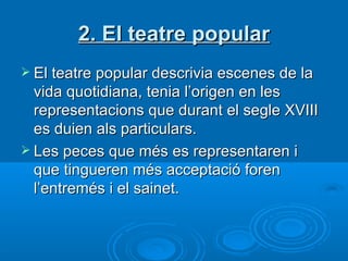 2. El teatre popular El teatre popular descrivia escenes de la vida quotidiana, tenia l’origen en les representacions que durant el segle XVIII es duien als particulars. Les peces que més es representaren i que tingueren més acceptació foren l’entremés i el sainet. 