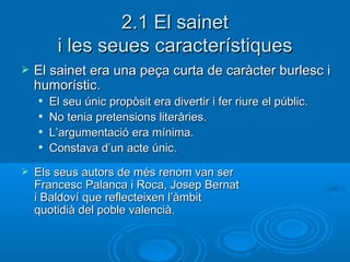 2.1 El sainet i les seues característiques El sainet era una peça curta de caràcter burlesc i humorístic. El seu únic propòsit era divertir i fer riure el públic. No tenia pretensions literàries. L’argumentació era mínima. Constava d’un acte únic. Els seus autors de més renom van ser Francesc Palanca i Roca, Josep Bernat i Baldoví que reflecteixen l’àmbit quotidià del poble valencià. 
