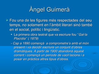 Àngel Guimerà Fou una de les figures més respectades del seu temps, no solament en l’àmbit literari sinó també en el social, polític i lingüístic. La primera obra teatral que va escriure fou ‘’ Gal·la Placídia’’ ( 1879) - Cap a 1890 començà  a comprometre’s amb el món present i va decidir escriure un conjunt d’obres dramàtiques. A partir de 1900 abandonà aquest corrent i començà un periode de vacil·lacions i a posar en pràctica altres tipus d’obres. 