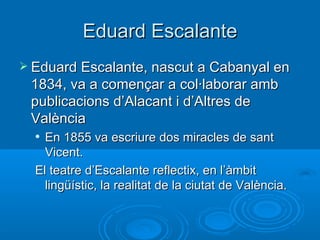 Eduard Escalante Eduard Escalante, nascut a Cabanyal en 1834, va a començar a col·laborar amb publicacions d’Alacant i d’Altres de València En 1855 va escriure dos miracles de sant Vicent. El teatre d’Escalante reflectix, en l’àmbit lingüístic, la realitat de la ciutat de València. 