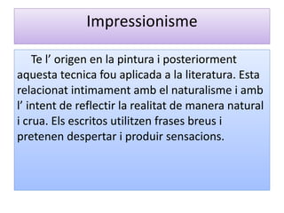 Impressionisme Te l’ origen en la pintura i posteriorment aquesta tecnica fou aplicada a la literatura. Esta relacionat intimament amb el naturalisme i amb l’ intent de reflectir la realitat de manera natural i crua. Els escritos utilitzen frases breus i pretenen despertar i produir sensacions. 