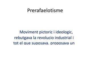 Prerafaelotisme Moviment pictoric i ideologic, rebutgava la revolucio industrial i tot el que suposava. proposava un retorn als ambients rurals, al mon medieval, als valors cavallerescosi religiosos 