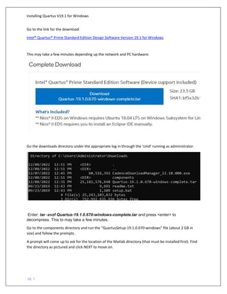 Installing Quartus V19.1 for Windows
pg. 1
Go to the link for the download:
Intel® Quartus® Prime Standard Edition Design Software Version 19.1 for Windows
This may take a few minutes depending up the network and PC hardware:
Go the downloads directory under the appropriate log in through the ‘cmd’ running as administrator.
Enter: tar -xvzf Quartus-19.1.0.670-windows-complete.tar and press <enter> to
decompress. This to may take a few minutes.
Go to the components directory and run the “QuartusSetup-19.1.0.670-windows” file (about 2 GB in
size) and follow the prompts.
A prompt will come up to ask for the location of the Matlab directory (that must be installed first). Find
the directory as pictured and click NEXT to move on.
 