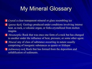My Mineral Glossary Crystal:  a clear transparent mineral or glass resembling ice Igneous Rock:  Geology produced under conditions involving intense heat, as rock, a volcanic organ, or forks crystallized from molten magma Metamorphic:  Rock that was once one form of a rock but has changed to another under the influence of heat, pressure, or some other agent. Mineral:  any of class of substance occurring in nature usually comprising of inorganic substances as quartz or feldspar Sedimentary rock:  Rock that has formed from the deposition and solidification of sediments.  