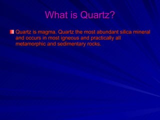 What is Quartz? Quartz is magma. Quartz the most abundant silica mineral and occurs in most igneous and practically all metamorphic and sedimentary rocks.   