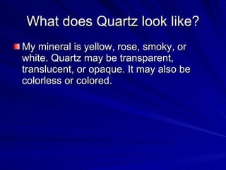 What does Quartz look like? My mineral is yellow, rose, smoky, or white. Quartz may be transparent, translucent, or opaque. It may also be colorless or colored. 