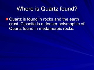Where is Quartz found? Quartz is found in rocks and the earth crust. Closeite is a denser polymophic of Quartz found in medamorpic rocks.  