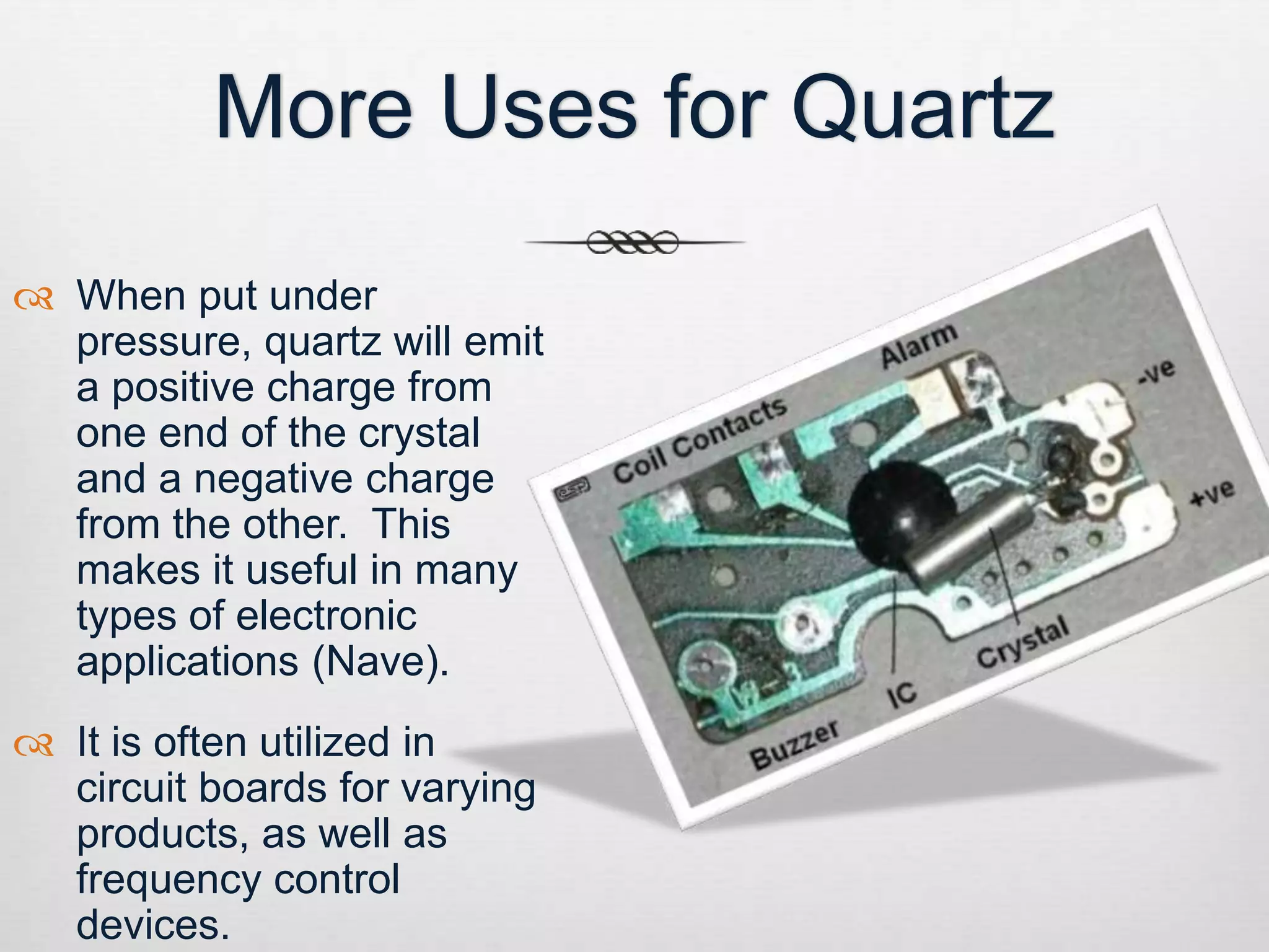 More Uses for Quartz 
 When put under 
pressure, quartz will emit 
a positive charge from 
one end of the crystal 
and a negative charge 
from the other. This 
makes it useful in many 
types of electronic 
applications (Nave). 
 It is often utilized in 
circuit boards for varying 
products, as well as 
frequency control 
devices. 
 
