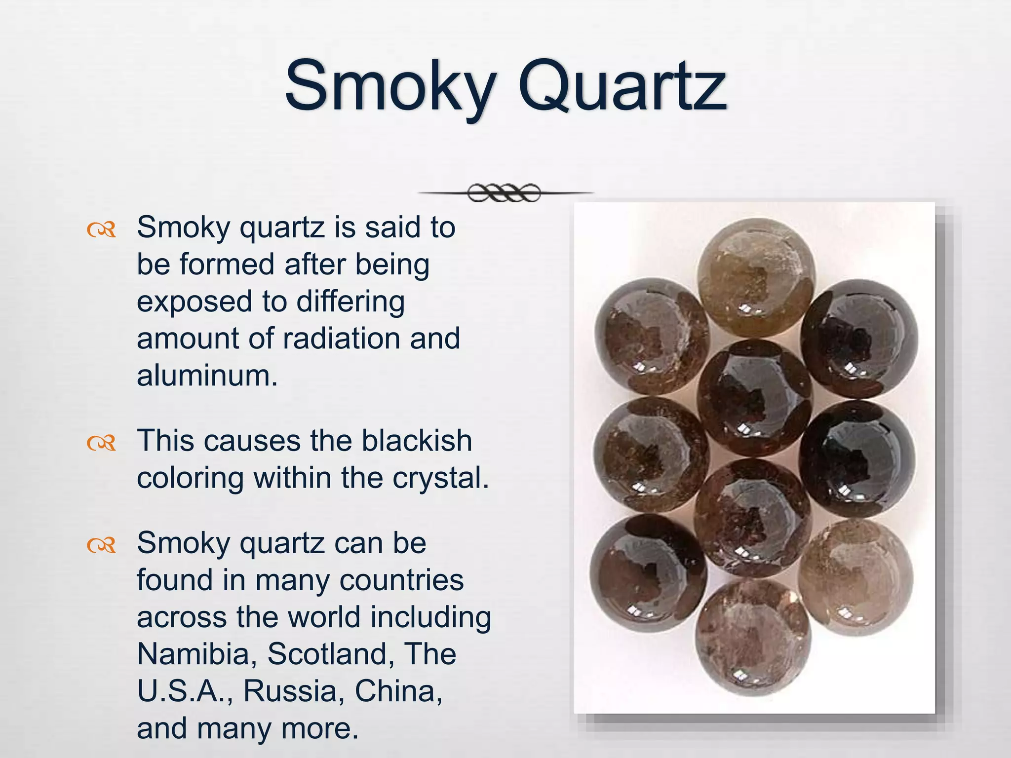 Smoky Quartz 
 Smoky quartz is said to 
be formed after being 
exposed to differing 
amount of radiation and 
aluminum. 
 This causes the blackish 
coloring within the crystal. 
 Smoky quartz can be 
found in many countries 
across the world including 
Namibia, Scotland, The 
U.S.A., Russia, China, 
and many more. 
 