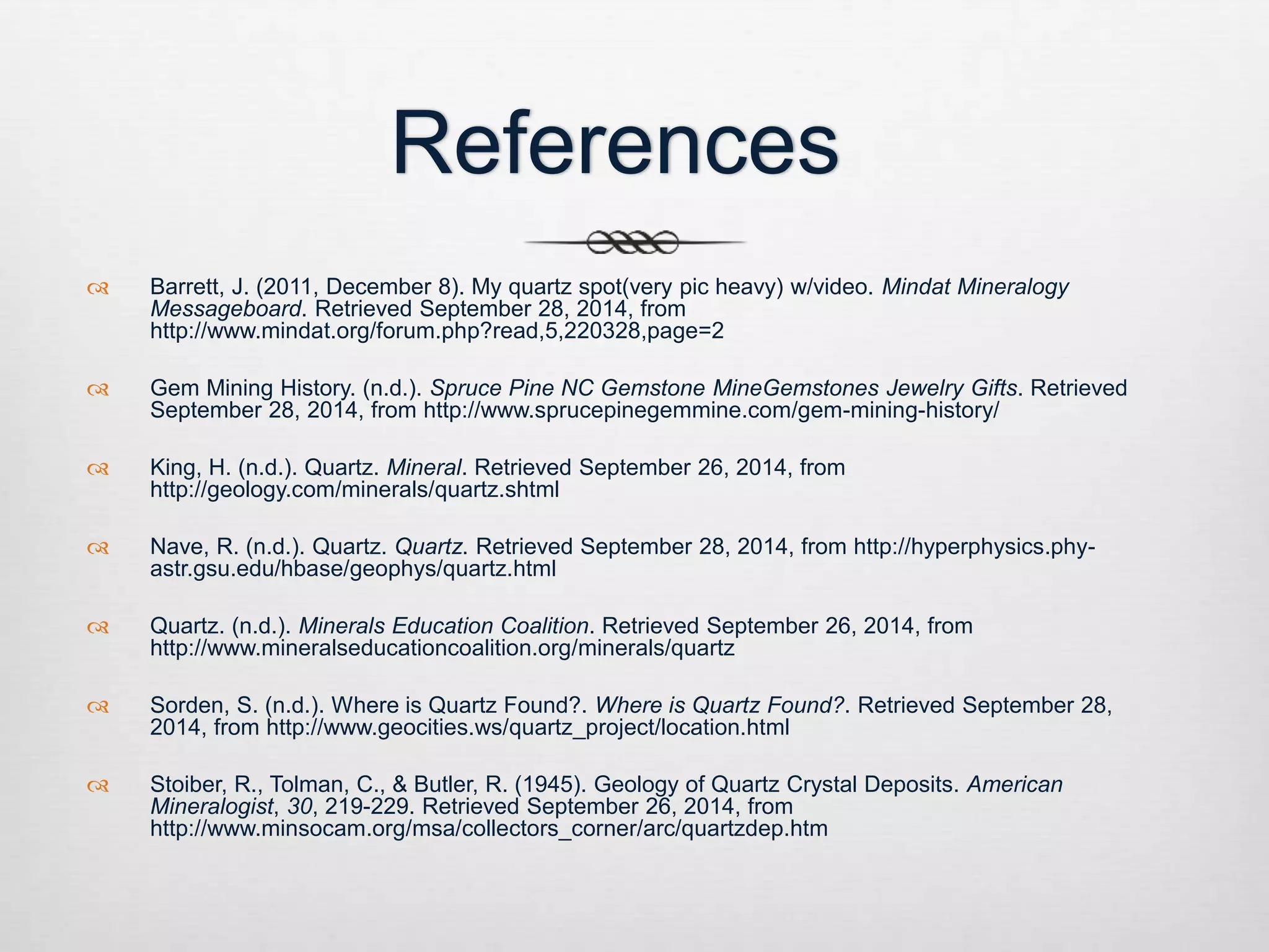 References 
 Barrett, J. (2011, December 8). My quartz spot(very pic heavy) w/video. Mindat Mineralogy 
Messageboard. Retrieved September 28, 2014, from 
http://www.mindat.org/forum.php?read,5,220328,page=2 
 Gem Mining History. (n.d.). Spruce Pine NC Gemstone MineGemstones Jewelry Gifts. Retrieved 
September 28, 2014, from http://www.sprucepinegemmine.com/gem-mining-history/ 
 King, H. (n.d.). Quartz. Mineral. Retrieved September 26, 2014, from 
http://geology.com/minerals/quartz.shtml 
 Nave, R. (n.d.). Quartz. Quartz. Retrieved September 28, 2014, from http://hyperphysics.phy-astr. 
gsu.edu/hbase/geophys/quartz.html 
 Quartz. (n.d.). Minerals Education Coalition. Retrieved September 26, 2014, from 
http://www.mineralseducationcoalition.org/minerals/quartz 
 Sorden, S. (n.d.). Where is Quartz Found?. Where is Quartz Found?. Retrieved September 28, 
2014, from http://www.geocities.ws/quartz_project/location.html 
 Stoiber, R., Tolman, C., & Butler, R. (1945). Geology of Quartz Crystal Deposits. American 
Mineralogist, 30, 219-229. Retrieved September 26, 2014, from 
http://www.minsocam.org/msa/collectors_corner/arc/quartzdep.htm 
