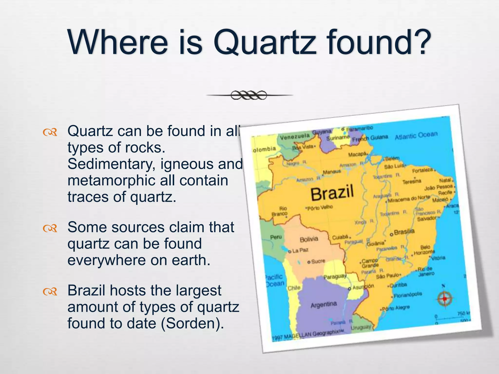 Where is Quartz found? 
 Quartz can be found in all 
types of rocks. 
Sedimentary, igneous and 
metamorphic all contain 
traces of quartz. 
 Some sources claim that 
quartz can be found 
everywhere on earth. 
 Brazil hosts the largest 
amount of types of quartz 
found to date (Sorden). 
 