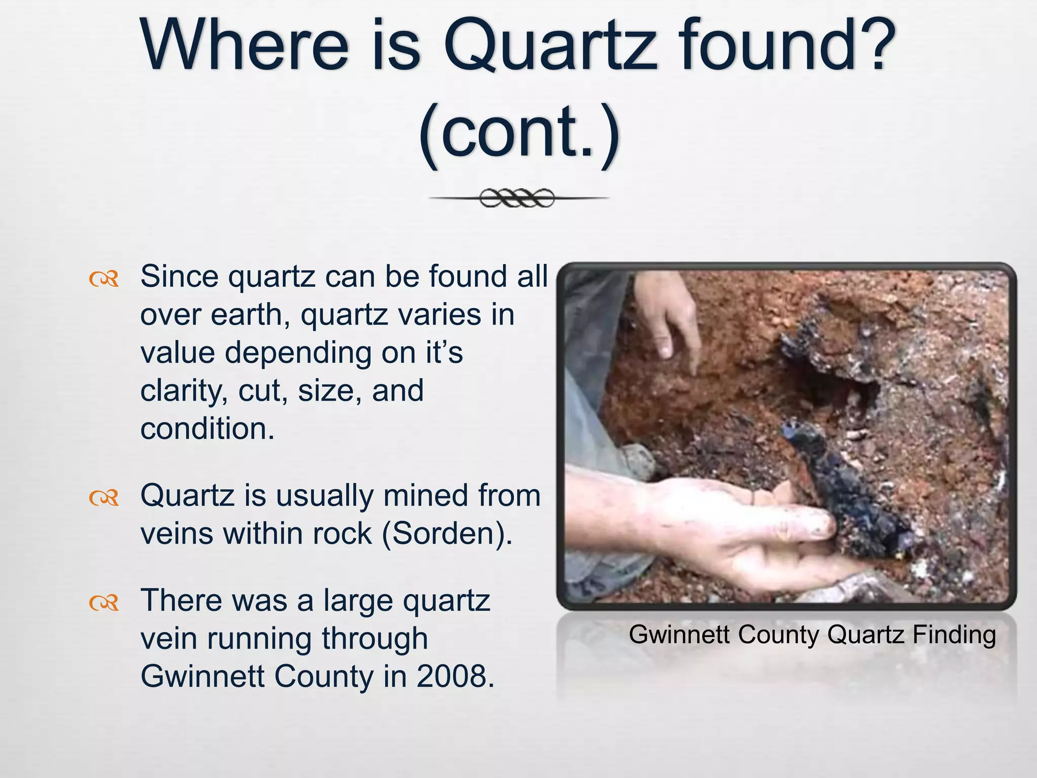 Where is Quartz found? 
(cont.) 
 Since quartz can be found all 
over earth, quartz varies in 
value depending on it’s 
clarity, cut, size, and 
condition. 
 Quartz is usually mined from 
veins within rock (Sorden). 
 There was a large quartz 
vein running through 
Gwinnett County in 2008. 
Gwinnett County Quartz Finding 
 