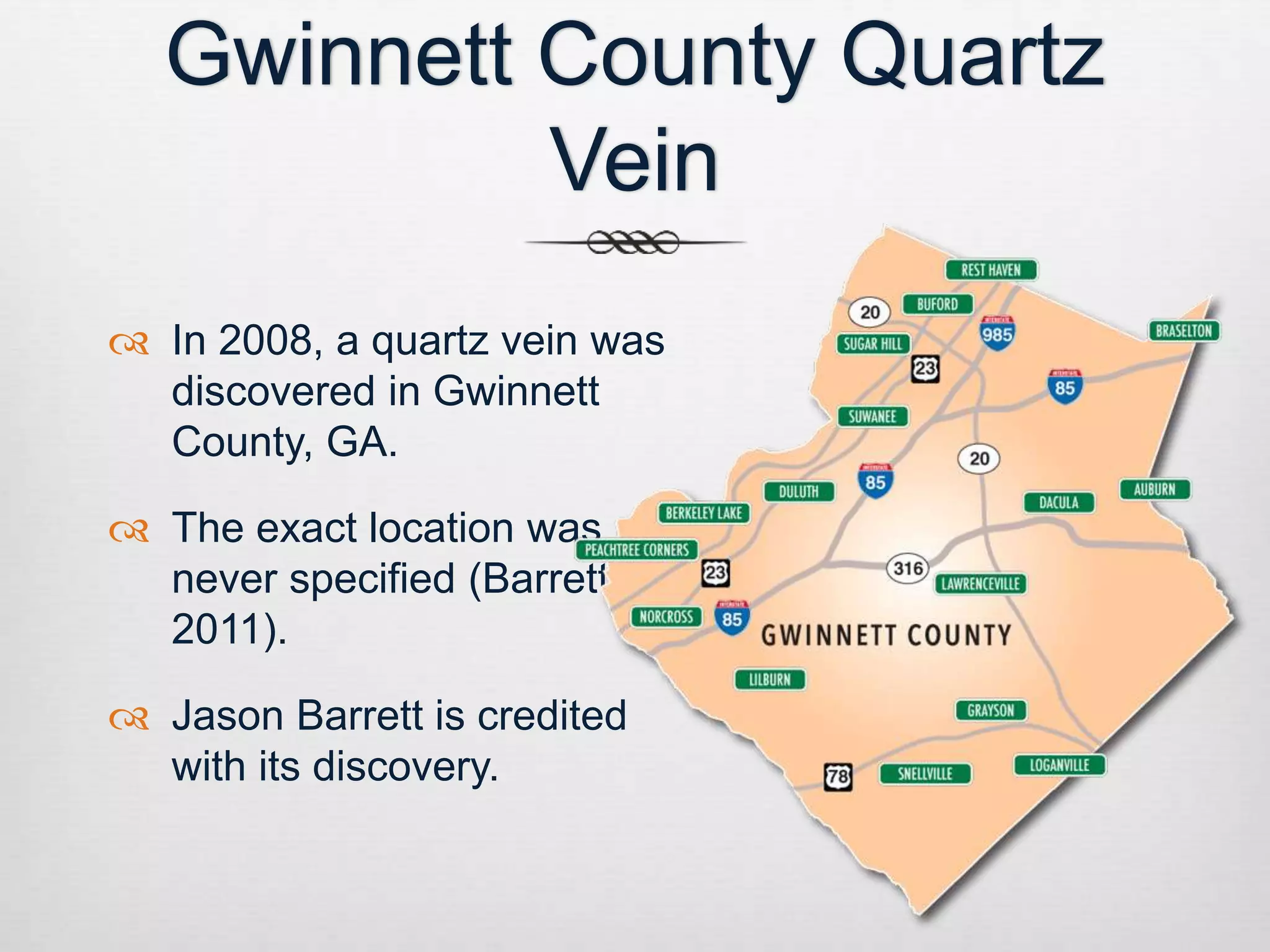 Gwinnett County Quartz 
Vein 
 In 2008, a quartz vein was 
discovered in Gwinnett 
County, GA. 
 The exact location was 
never specified (Barrett, 
2011). 
 Jason Barrett is credited 
with its discovery. 
 