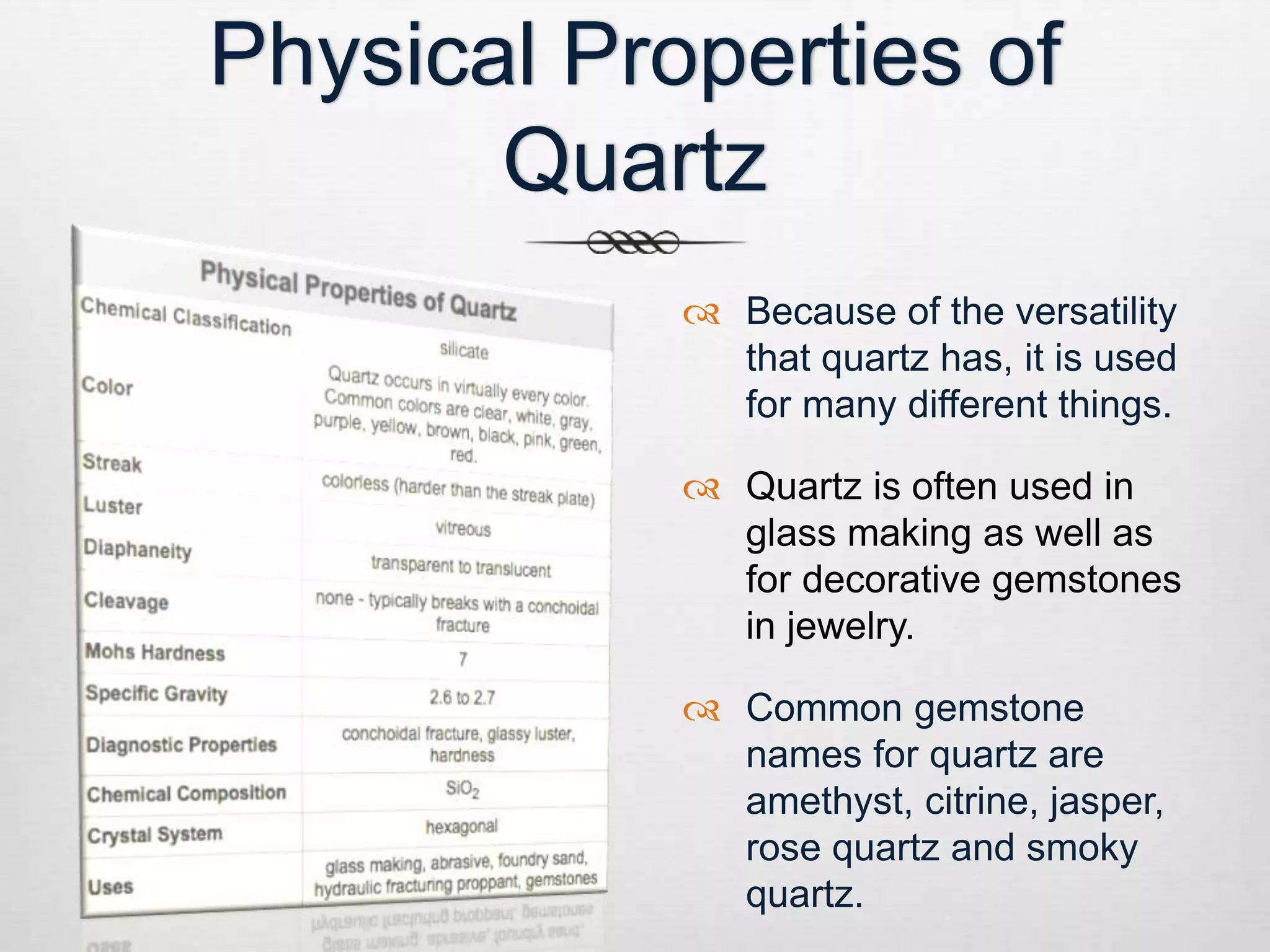 Physical Properties of 
Quartz 
 Because of the versatility 
that quartz has, it is used 
for many different things. 
 Quartz is often used in 
glass making as well as 
for decorative gemstones 
in jewelry. 
 Common gemstone 
names for quartz are 
amethyst, citrine, jasper, 
rose quartz and smoky 
quartz. 
 