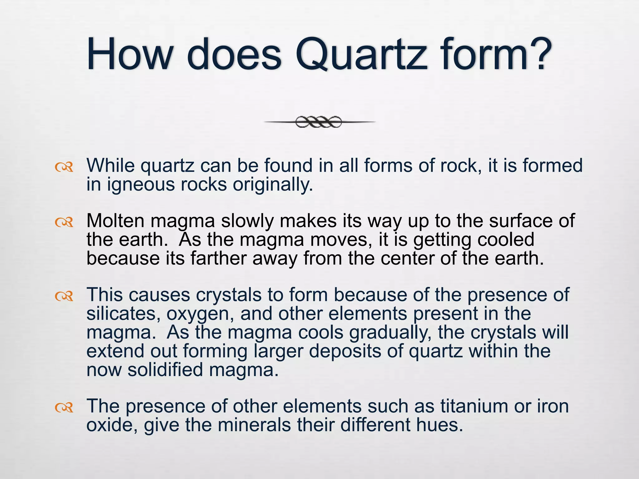 How does Quartz form? 
 While quartz can be found in all forms of rock, it is formed 
in igneous rocks originally. 
 Molten magma slowly makes its way up to the surface of 
the earth. As the magma moves, it is getting cooled 
because its farther away from the center of the earth. 
 This causes crystals to form because of the presence of 
silicates, oxygen, and other elements present in the 
magma. As the magma cools gradually, the crystals will 
extend out forming larger deposits of quartz within the 
now solidified magma. 
 The presence of other elements such as titanium or iron 
oxide, give the minerals their different hues. 
 