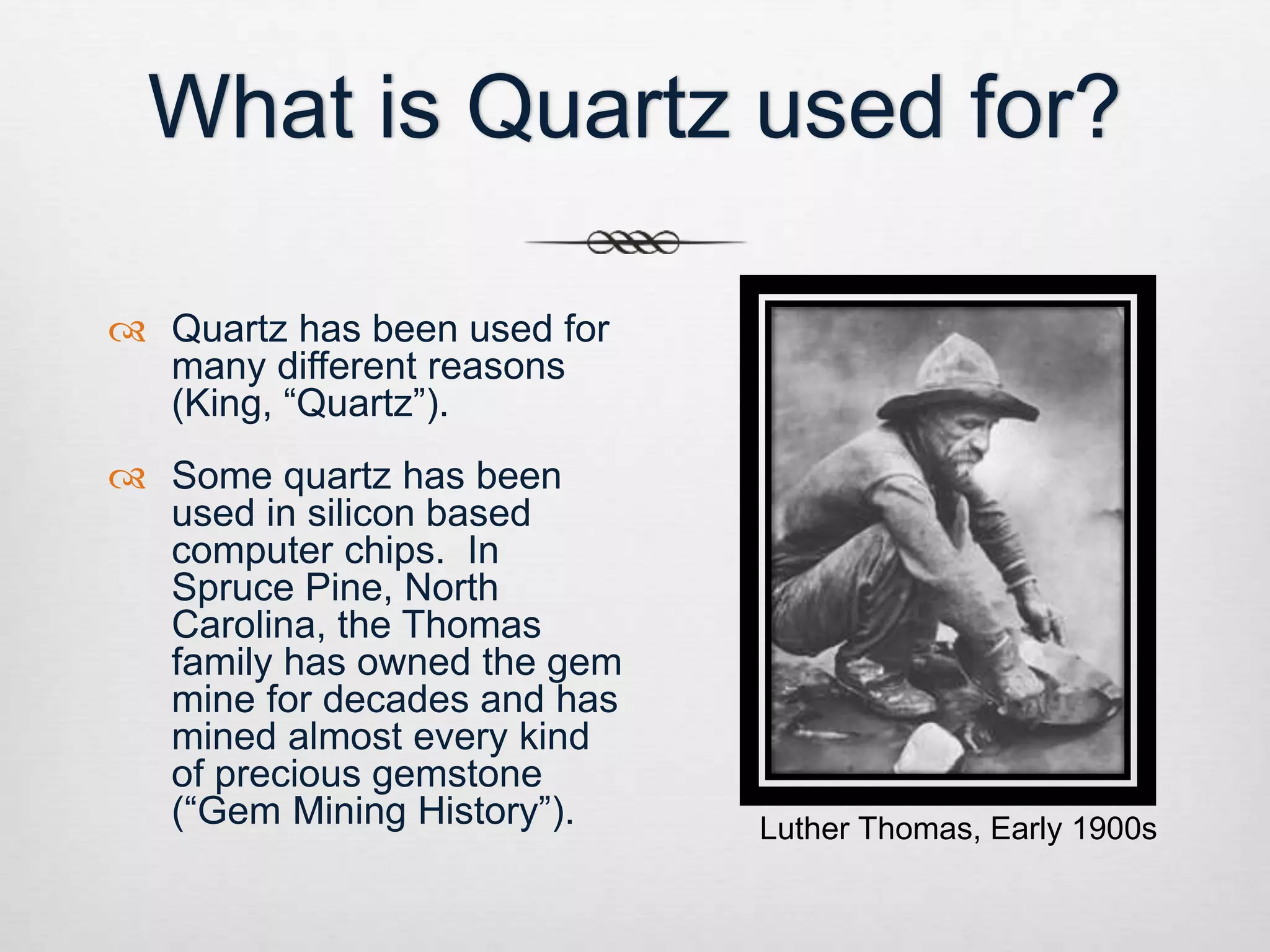 What is Quartz used for? 
 Quartz has been used for 
many different reasons 
(King, “Quartz”). 
 Some quartz has been 
used in silicon based 
computer chips. In 
Spruce Pine, North 
Carolina, the Thomas 
family has owned the gem 
mine for decades and has 
mined almost every kind 
of precious gemstone 
(“Gem Mining History”). Luther Thomas, Early 1900s 
 