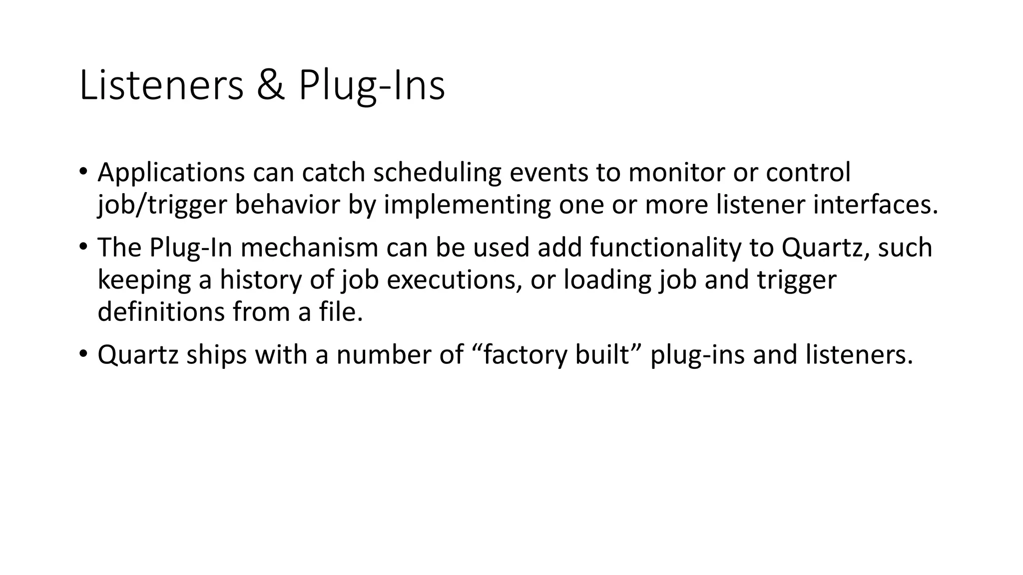 Listeners & Plug-Ins
• Applications can catch scheduling events to monitor or control
job/trigger behavior by implementing one or more listener interfaces.
• The Plug-In mechanism can be used add functionality to Quartz, such
keeping a history of job executions, or loading job and trigger
definitions from a file.
• Quartz ships with a number of “factory built” plug-ins and listeners.
 