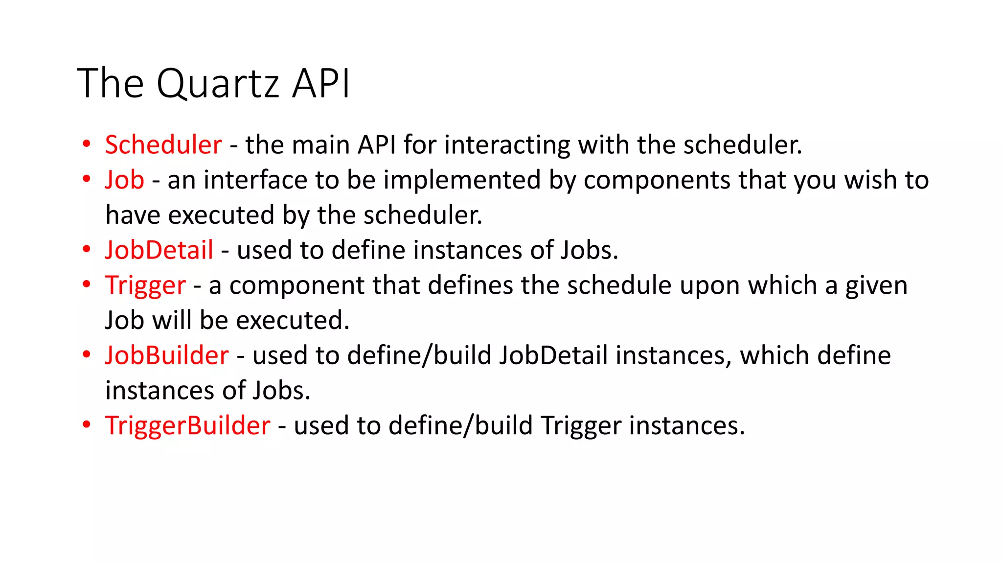 The Quartz API
• Scheduler - the main API for interacting with the scheduler.
• Job - an interface to be implemented by components that you wish to
have executed by the scheduler.
• JobDetail - used to define instances of Jobs.
• Trigger - a component that defines the schedule upon which a given
Job will be executed.
• JobBuilder - used to define/build JobDetail instances, which define
instances of Jobs.
• TriggerBuilder - used to define/build Trigger instances.
 