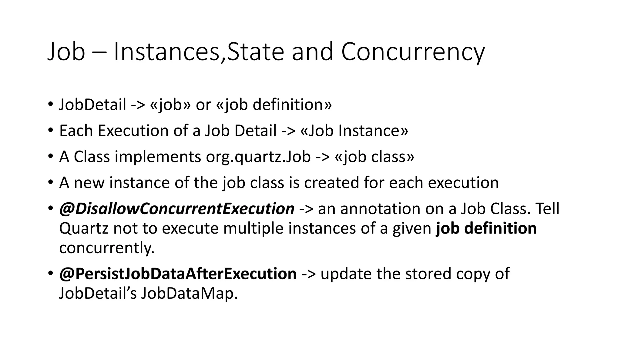 Job – Instances,State and Concurrency
• JobDetail -> «job» or «job definition»
• Each Execution of a Job Detail -> «Job Instance»
• A Class implements org.quartz.Job -> «job class»
• A new instance of the job class is created for each execution
• @DisallowConcurrentExecution -> an annotation on a Job Class. Tell
Quartz not to execute multiple instances of a given job definition
concurrently.
• @PersistJobDataAfterExecution -> update the stored copy of
JobDetail’s JobDataMap.
 