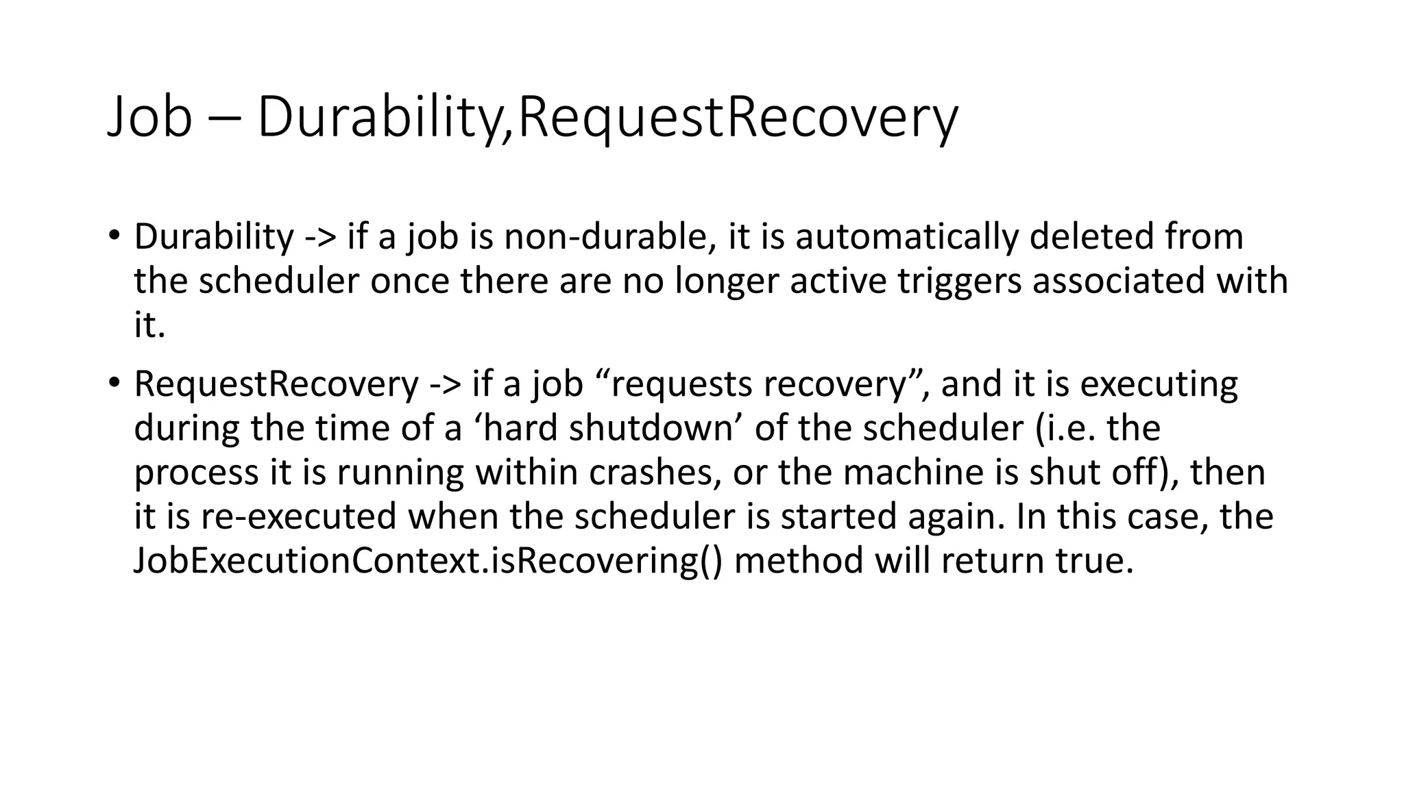 Job – Durability,RequestRecovery
• Durability -> if a job is non-durable, it is automatically deleted from
the scheduler once there are no longer active triggers associated with
it.
• RequestRecovery -> if a job “requests recovery”, and it is executing
during the time of a ‘hard shutdown’ of the scheduler (i.e. the
process it is running within crashes, or the machine is shut off), then
it is re-executed when the scheduler is started again. In this case, the
JobExecutionContext.isRecovering() method will return true.
 