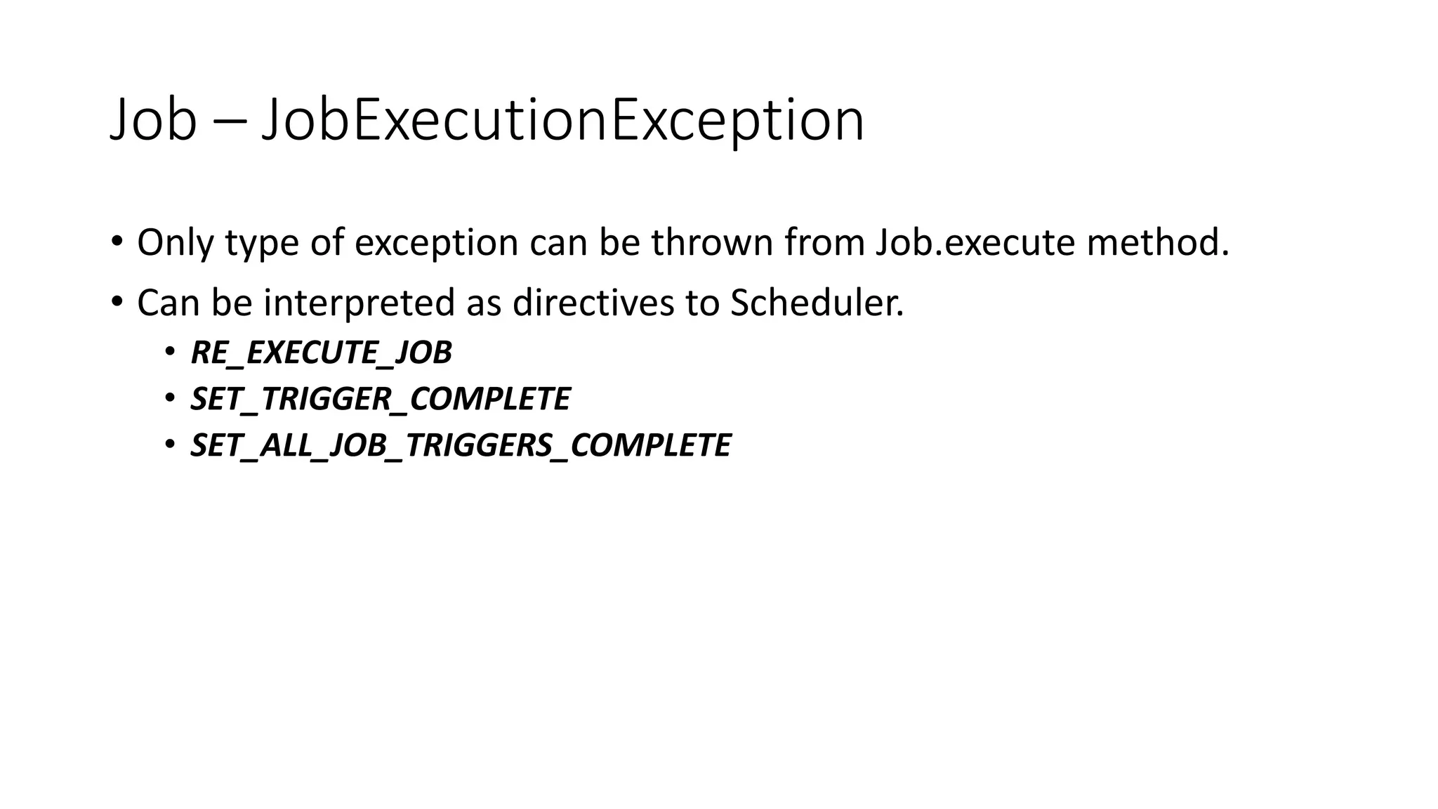 Job – JobExecutionException
• Only type of exception can be thrown from Job.execute method.
• Can be interpreted as directives to Scheduler.
• RE_EXECUTE_JOB
• SET_TRIGGER_COMPLETE
• SET_ALL_JOB_TRIGGERS_COMPLETE
 