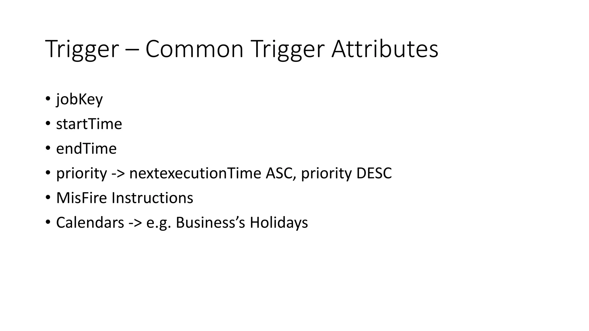 Trigger – Common Trigger Attributes
• jobKey
• startTime
• endTime
• priority -> nextexecutionTime ASC, priority DESC
• MisFire Instructions
• Calendars -> e.g. Business’s Holidays
 