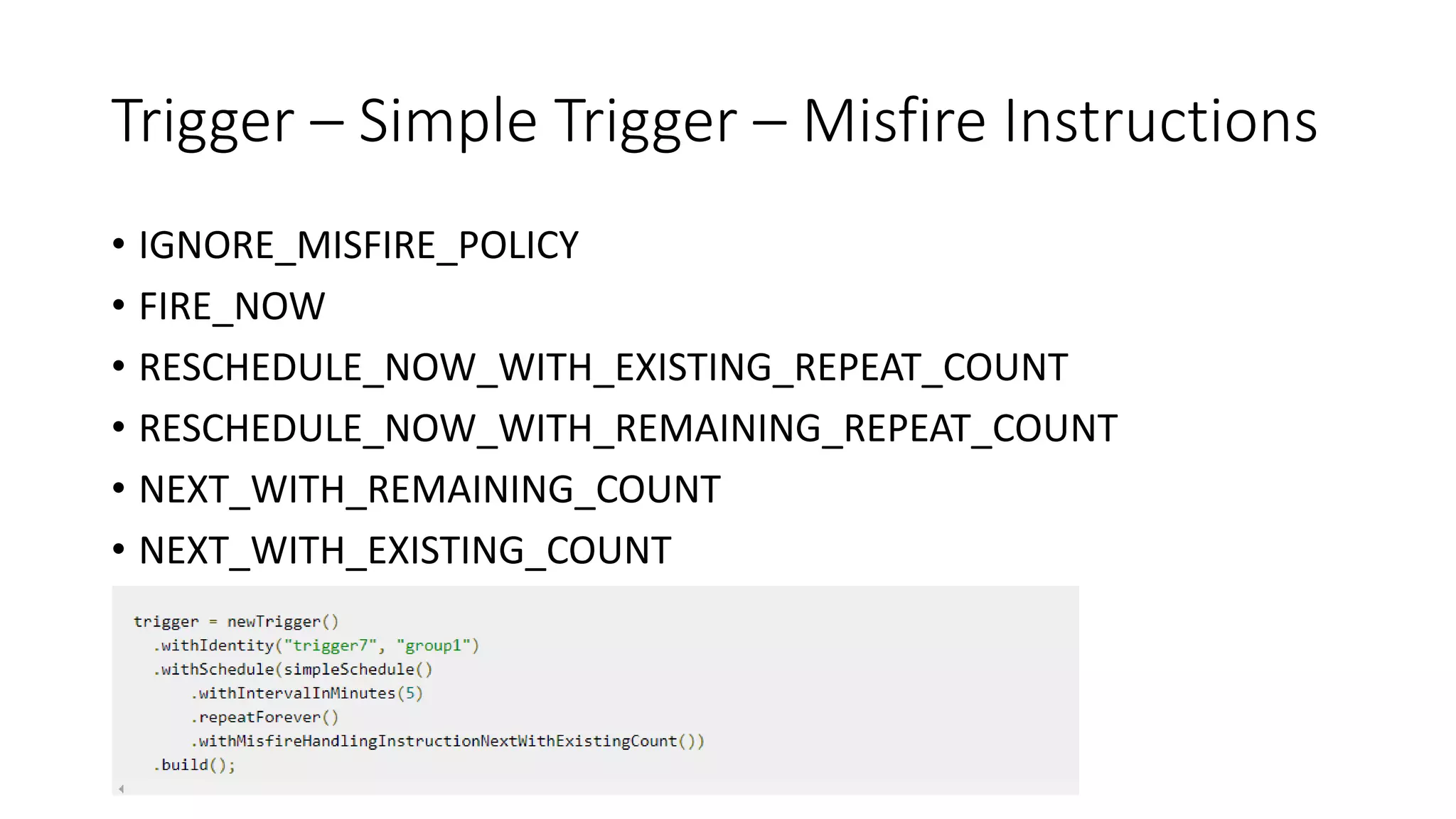 Trigger – Simple Trigger – Misfire Instructions
• IGNORE_MISFIRE_POLICY
• FIRE_NOW
• RESCHEDULE_NOW_WITH_EXISTING_REPEAT_COUNT
• RESCHEDULE_NOW_WITH_REMAINING_REPEAT_COUNT
• NEXT_WITH_REMAINING_COUNT
• NEXT_WITH_EXISTING_COUNT
 