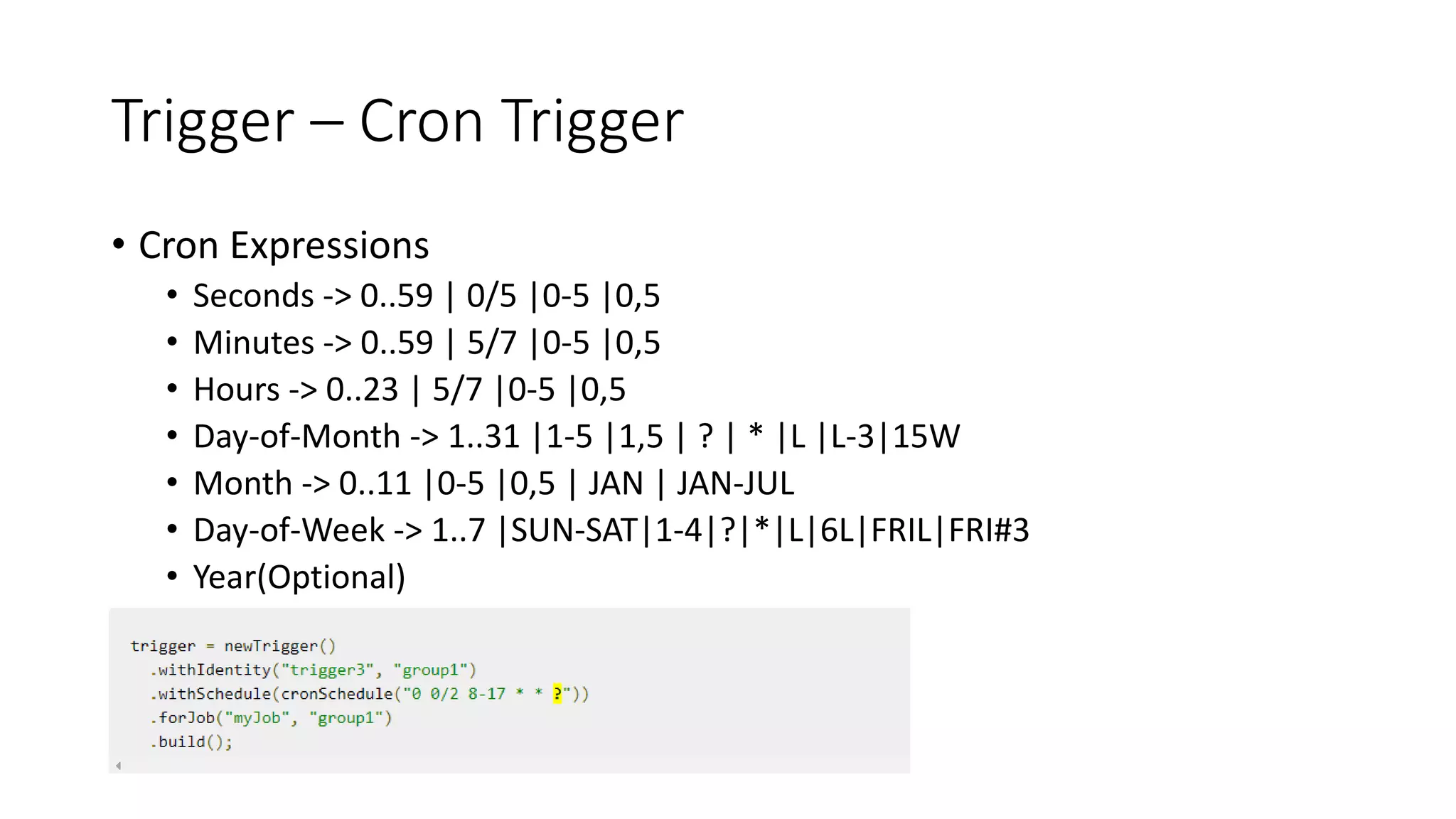 Trigger – Cron Trigger
• Cron Expressions
• Seconds -> 0..59 | 0/5 |0-5 |0,5
• Minutes -> 0..59 | 5/7 |0-5 |0,5
• Hours -> 0..23 | 5/7 |0-5 |0,5
• Day-of-Month -> 1..31 |1-5 |1,5 | ? | * |L |L-3|15W
• Month -> 0..11 |0-5 |0,5 | JAN | JAN-JUL
• Day-of-Week -> 1..7 |SUN-SAT|1-4|?|*|L|6L|FRIL|FRI#3
• Year(Optional)
 