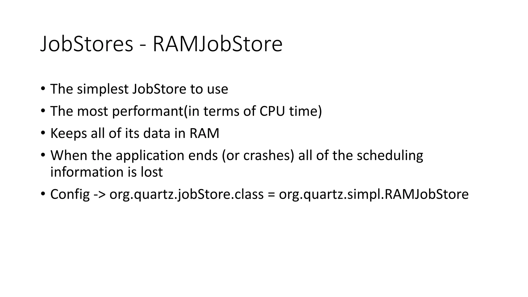 JobStores - RAMJobStore
• The simplest JobStore to use
• The most performant(in terms of CPU time)
• Keeps all of its data in RAM
• When the application ends (or crashes) all of the scheduling
information is lost
• Config -> org.quartz.jobStore.class = org.quartz.simpl.RAMJobStore
 