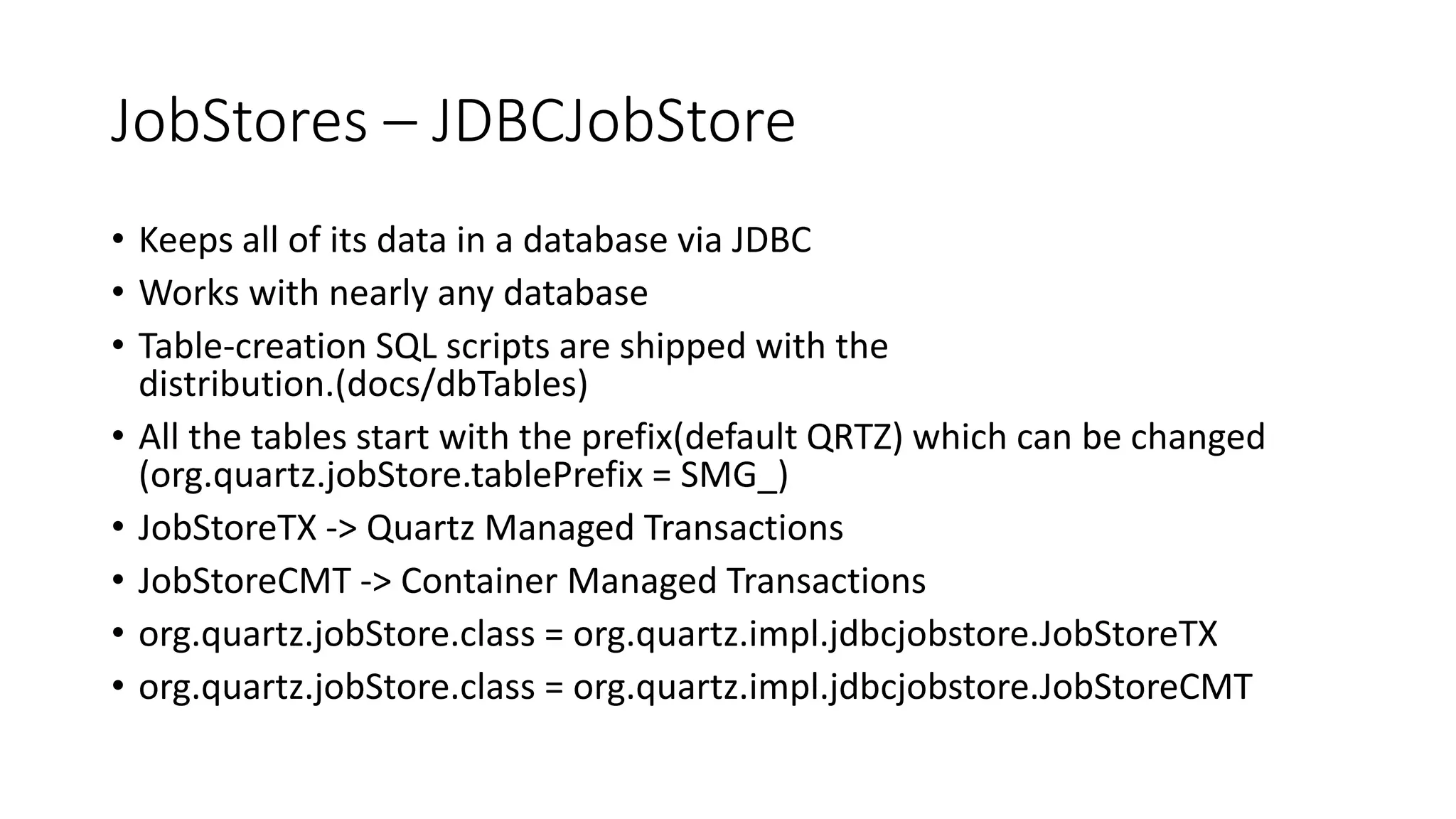 JobStores – JDBCJobStore
• Keeps all of its data in a database via JDBC
• Works with nearly any database
• Table-creation SQL scripts are shipped with the
distribution.(docs/dbTables)
• All the tables start with the prefix(default QRTZ) which can be changed
(org.quartz.jobStore.tablePrefix = SMG_)
• JobStoreTX -> Quartz Managed Transactions
• JobStoreCMT -> Container Managed Transactions
• org.quartz.jobStore.class = org.quartz.impl.jdbcjobstore.JobStoreTX
• org.quartz.jobStore.class = org.quartz.impl.jdbcjobstore.JobStoreCMT
 